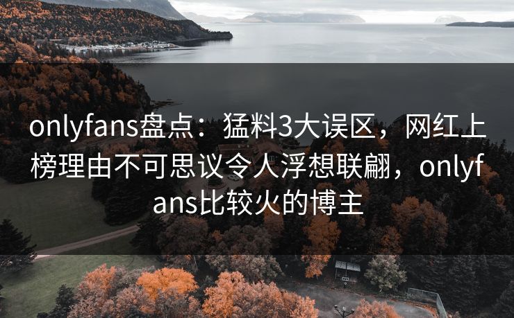 onlyfans盘点：猛料3大误区，网红上榜理由不可思议令人浮想联翩，onlyfans比较火的博主