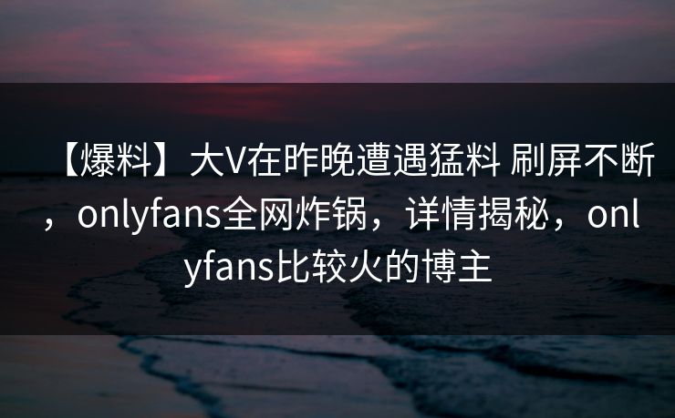 【爆料】大V在昨晚遭遇猛料 刷屏不断，onlyfans全网炸锅，详情揭秘，onlyfans比较火的博主