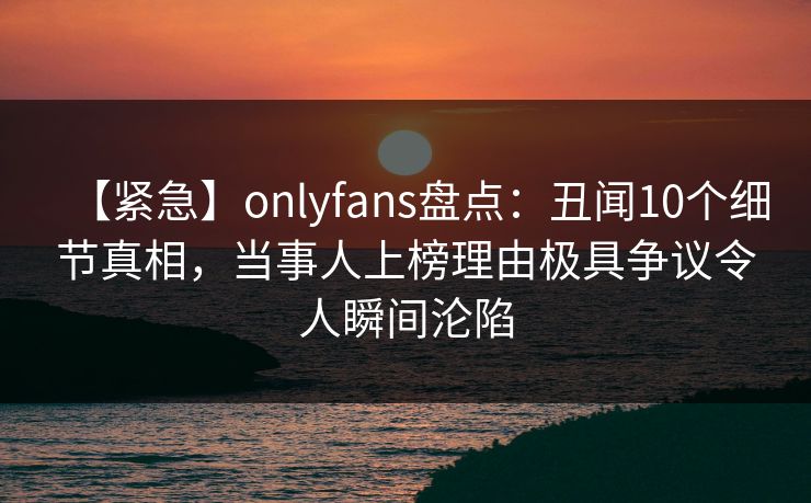 【紧急】onlyfans盘点：丑闻10个细节真相，当事人上榜理由极具争议令人瞬间沦陷
