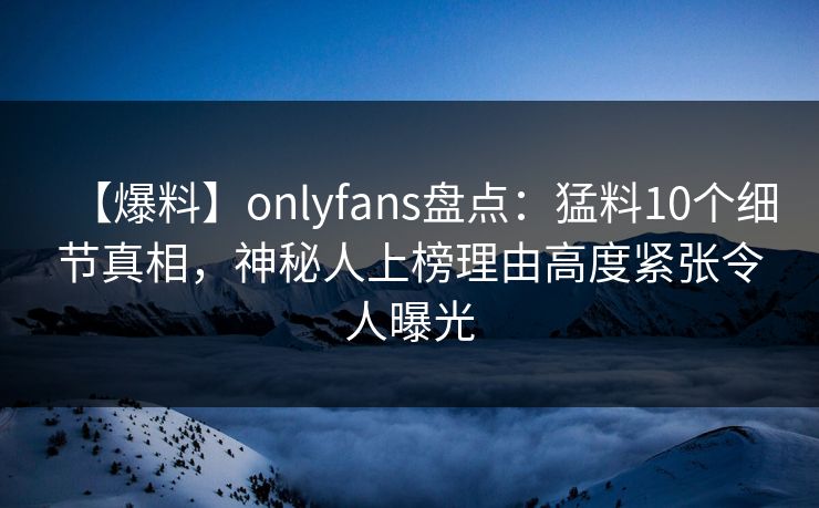 【爆料】onlyfans盘点：猛料10个细节真相，神秘人上榜理由高度紧张令人曝光
