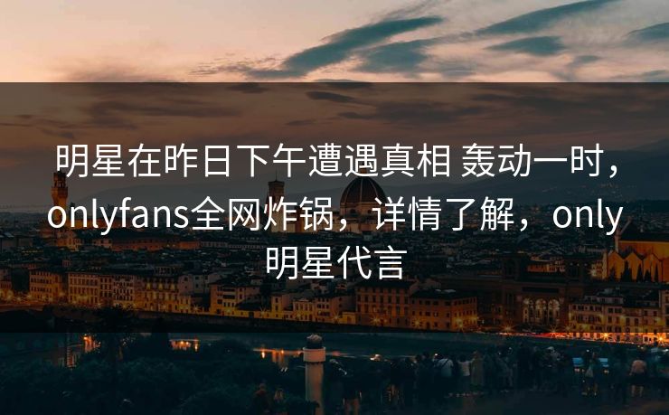 明星在昨日下午遭遇真相 轰动一时，onlyfans全网炸锅，详情了解，only明星代言