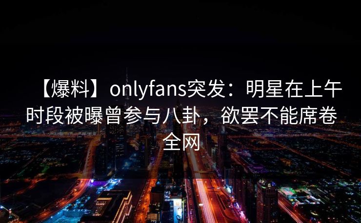 【爆料】onlyfans突发:明星在上午时段被曝曾参与八卦,欲罢不能席卷全网 【爆料】onlyfans突发:明星在上午时段被曝曾参与八卦,欲罢不能席卷全网