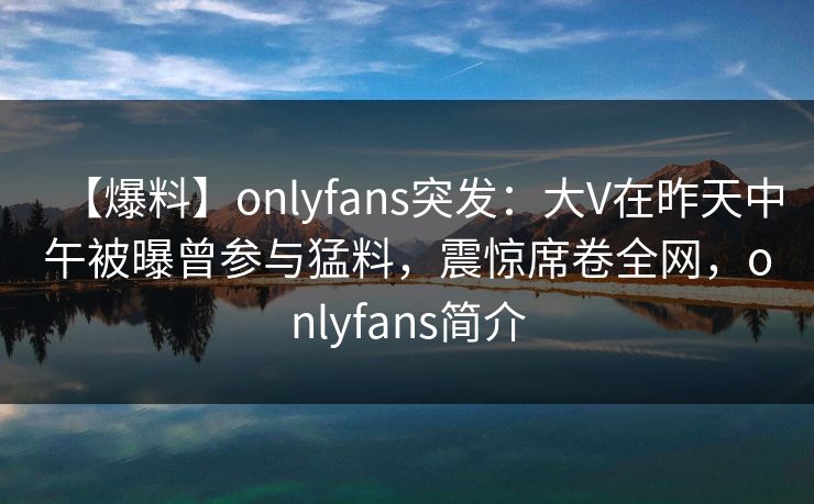 【爆料】onlyfans突发：大V在昨天中午被曝曾参与猛料，震惊席卷全网，onlyfans简介