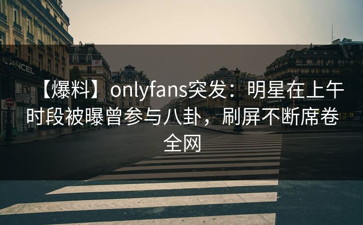 【爆料】onlyfans突发：明星在上午时段被曝曾参与八卦，刷屏不断席卷全网