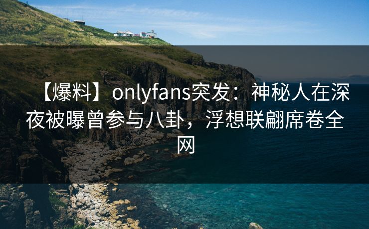【爆料】onlyfans突发：神秘人在深夜被曝曾参与八卦，浮想联翩席卷全网