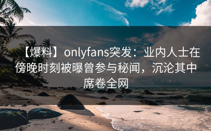 【爆料】onlyfans突发:业内人士在傍晚时刻被曝曾参与秘闻,沉沦其中席卷全网 【爆料】onlyfans突发:业内人士在傍晚时刻被曝曾参与秘闻,沉沦其中席卷全网