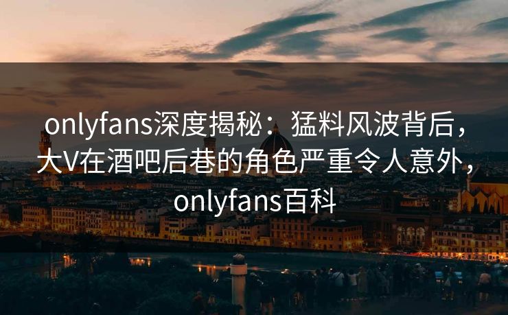 onlyfans深度揭秘：猛料风波背后，大V在酒吧后巷的角色严重令人意外，onlyfans百科
