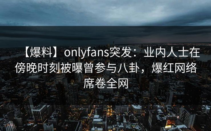 【爆料】onlyfans突发：业内人士在傍晚时刻被曝曾参与八卦，爆红网络席卷全网