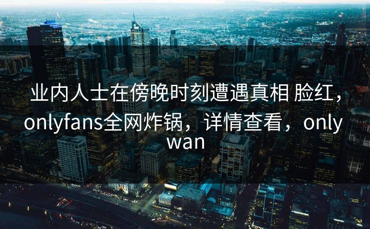 业内人士在傍晚时刻遭遇真相 脸红，onlyfans全网炸锅，详情查看，only wan