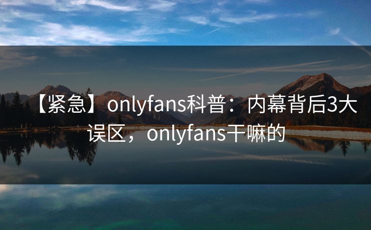 【紧急】onlyfans科普：内幕背后3大误区，onlyfans干嘛的