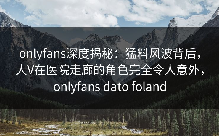 onlyfans深度揭秘:猛料风波背后,大V在医院走廊的角色完全令人意外,onlyfans dato foland onlyfans深度揭秘:猛料风波背后,大V在医院走廊的角色完全令人意外,onlyfans dato foland