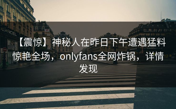 【震惊】神秘人在昨日下午遭遇猛料 惊艳全场，onlyfans全网炸锅，详情发现