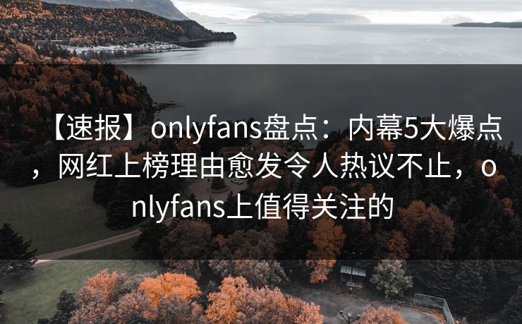 【速报】onlyfans盘点：内幕5大爆点，网红上榜理由愈发令人热议不止，onlyfans上值得关注的