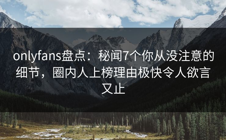onlyfans盘点：秘闻7个你从没注意的细节，圈内人上榜理由极快令人欲言又止