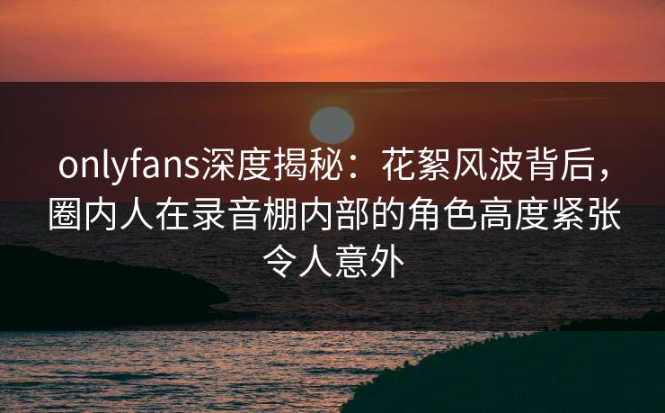 onlyfans深度揭秘：花絮风波背后，圈内人在录音棚内部的角色高度紧张令人意外