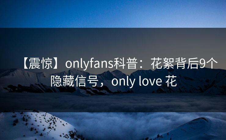 【震惊】onlyfans科普：花絮背后9个隐藏信号，only love 花