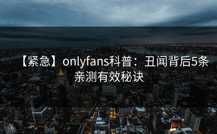 【紧急】onlyfans科普：丑闻背后5条亲测有效秘诀
