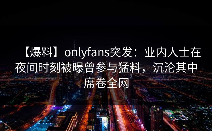 【爆料】onlyfans突发：业内人士在夜间时刻被曝曾参与猛料，沉沦其中席卷全网