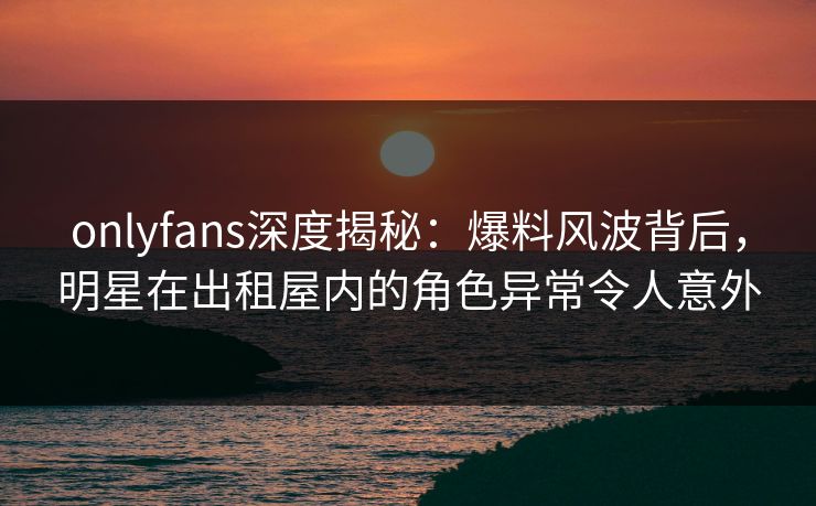 onlyfans深度揭秘：爆料风波背后，明星在出租屋内的角色异常令人意外