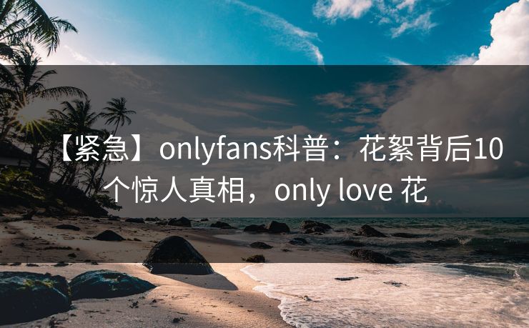 【紧急】onlyfans科普：花絮背后10个惊人真相，only love 花