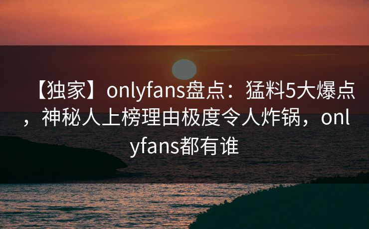 【独家】onlyfans盘点：猛料5大爆点，神秘人上榜理由极度令人炸锅，onlyfans都有谁