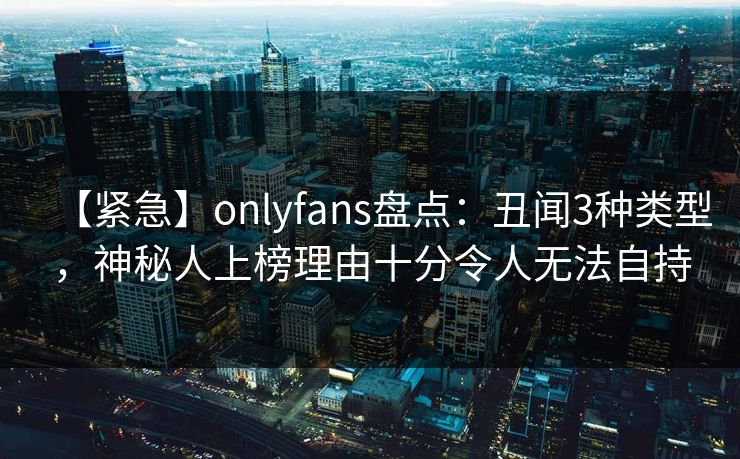 【紧急】onlyfans盘点：丑闻3种类型，神秘人上榜理由十分令人无法自持