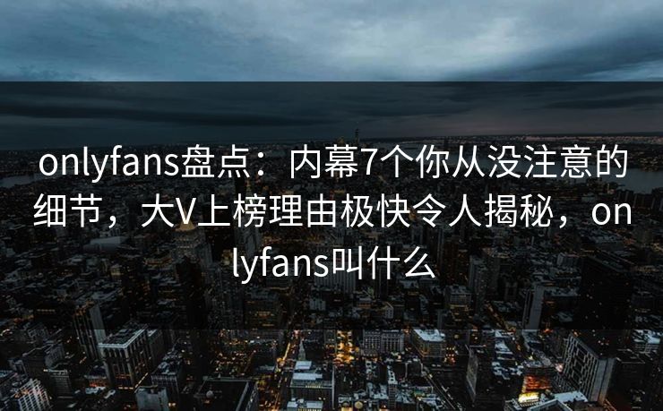 onlyfans盘点：内幕7个你从没注意的细节，大V上榜理由极快令人揭秘，onlyfans叫什么