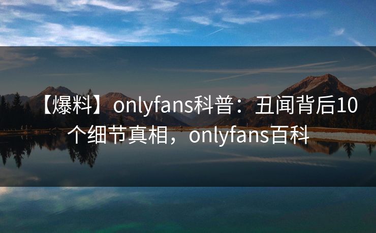 【爆料】onlyfans科普:丑闻背后10个细节真相,onlyfans百科 【爆料】onlyfans科普:丑闻背后10个细节真相,onlyfans百科