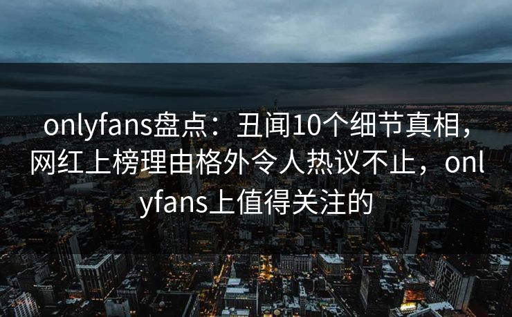 onlyfans盘点：丑闻10个细节真相，网红上榜理由格外令人热议不止，onlyfans上值得关注的