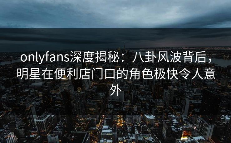 onlyfans深度揭秘：八卦风波背后，明星在便利店门口的角色极快令人意外