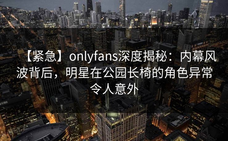 【紧急】onlyfans深度揭秘：内幕风波背后，明星在公园长椅的角色异常令人意外