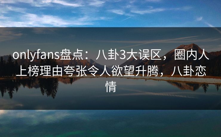 onlyfans盘点：八卦3大误区，圈内人上榜理由夸张令人欲望升腾，八卦恋情