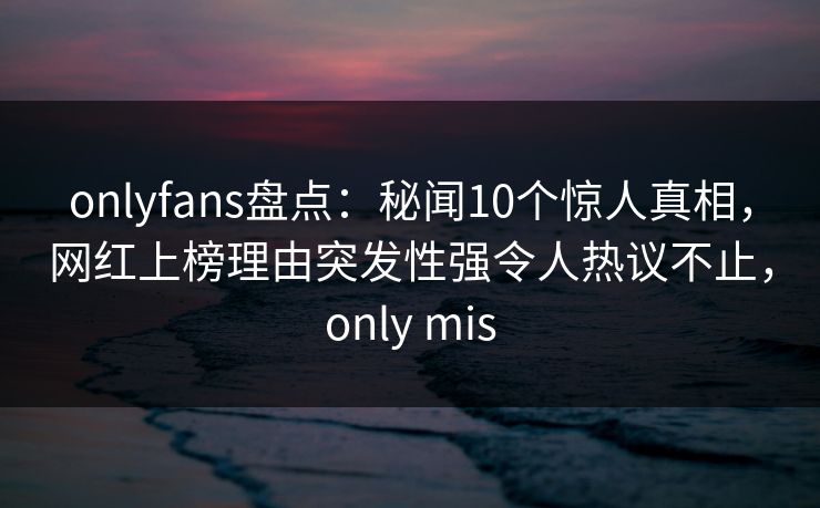onlyfans盘点：秘闻10个惊人真相，网红上榜理由突发性强令人热议不止，only mis