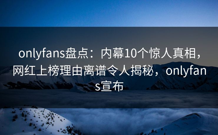 onlyfans盘点：内幕10个惊人真相，网红上榜理由离谱令人揭秘，onlyfans宣布