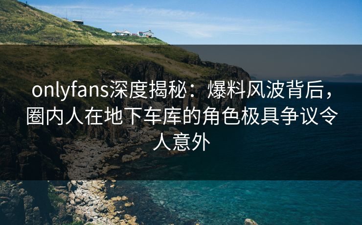 onlyfans深度揭秘:爆料风波背后,圈内人在地下车库的角色极具争议令人意外 onlyfans深度揭秘:爆料风波背后,圈内人在地下车库的角色极具争议令人意外
