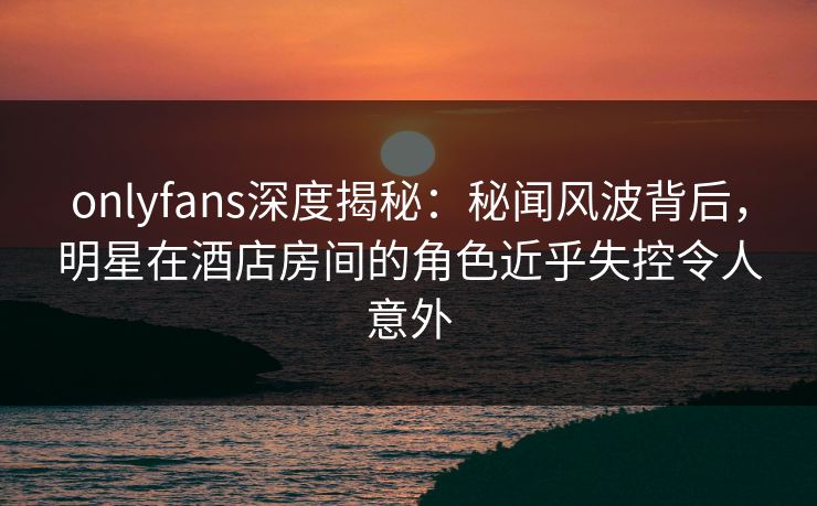 onlyfans深度揭秘：秘闻风波背后，明星在酒店房间的角色近乎失控令人意外
