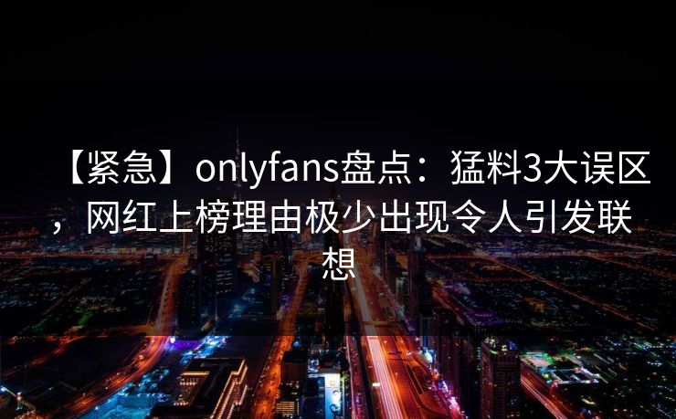 【紧急】onlyfans盘点：猛料3大误区，网红上榜理由极少出现令人引发联想