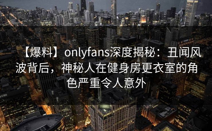 【爆料】onlyfans深度揭秘：丑闻风波背后，神秘人在健身房更衣室的角色严重令人意外