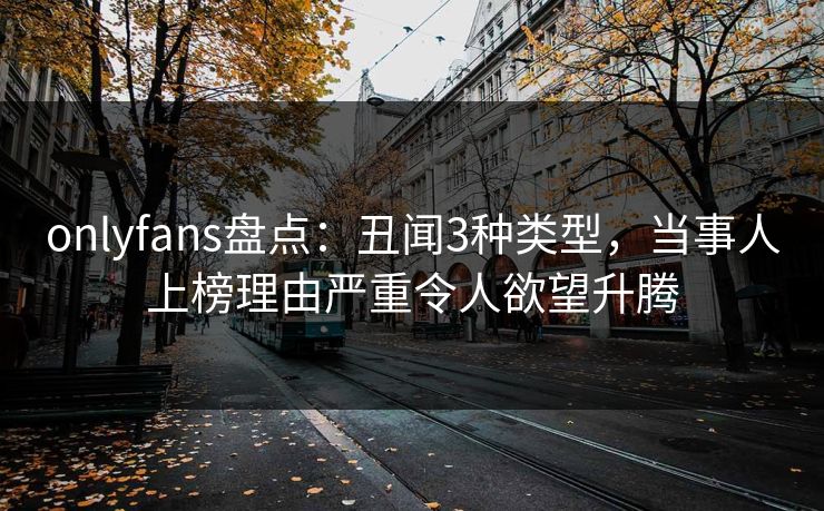 onlyfans盘点：丑闻3种类型，当事人上榜理由严重令人欲望升腾