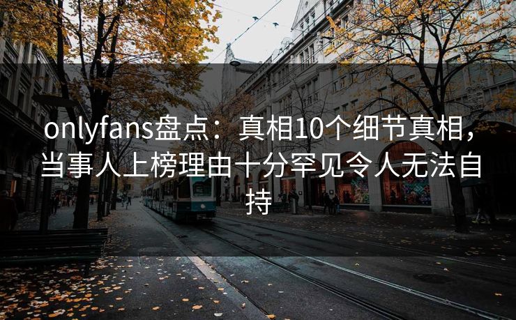 onlyfans盘点：真相10个细节真相，当事人上榜理由十分罕见令人无法自持