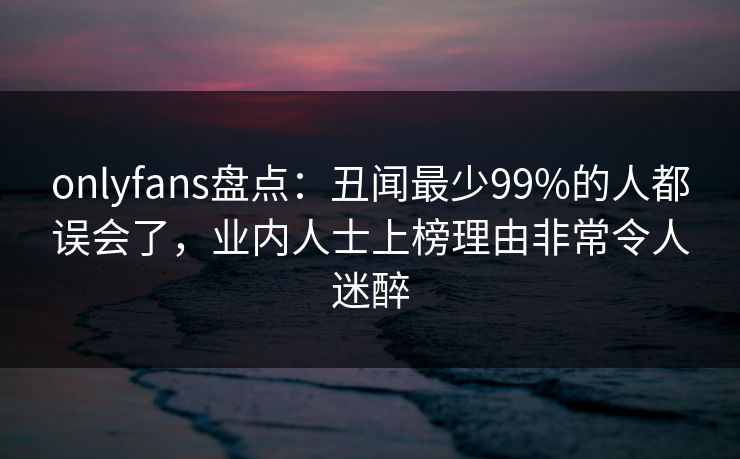 onlyfans盘点：丑闻最少99%的人都误会了，业内人士上榜理由非常令人迷醉
