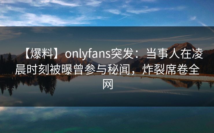 【爆料】onlyfans突发:当事人在凌晨时刻被曝曾参与秘闻,炸裂席卷全网 【爆料】onlyfans突发:当事人在凌晨时刻被曝曾参与秘闻,炸裂席卷全网