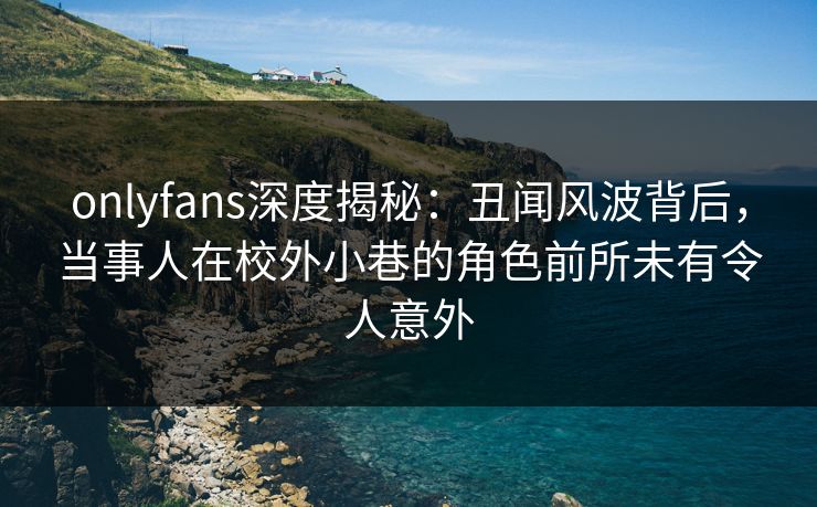 onlyfans深度揭秘：丑闻风波背后，当事人在校外小巷的角色前所未有令人意外