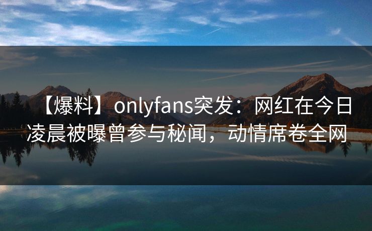 【爆料】onlyfans突发：网红在今日凌晨被曝曾参与秘闻，动情席卷全网