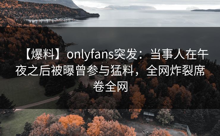 【爆料】onlyfans突发：当事人在午夜之后被曝曾参与猛料，全网炸裂席卷全网