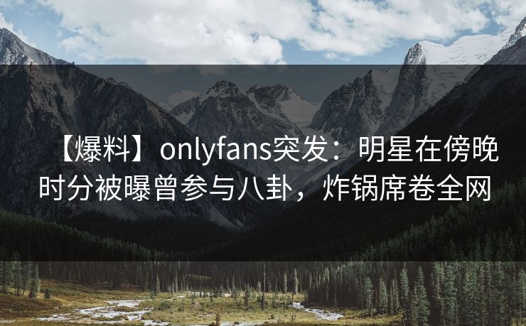 【爆料】onlyfans突发：明星在傍晚时分被曝曾参与八卦，炸锅席卷全网