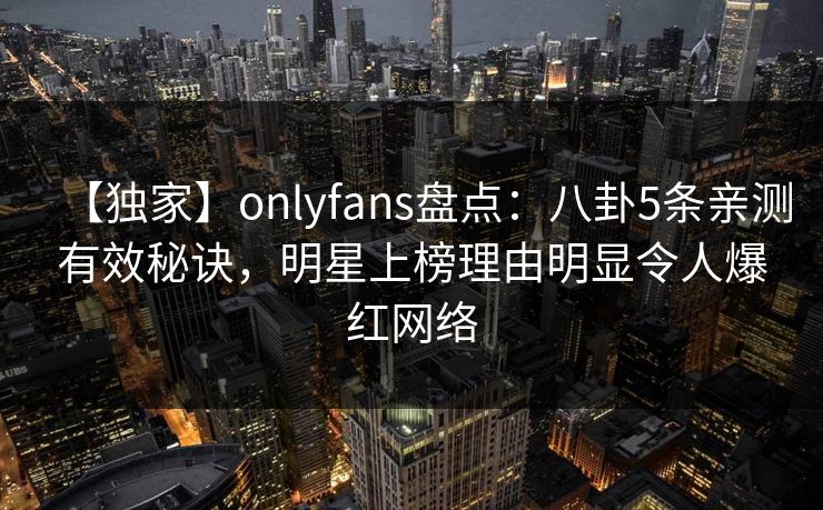 【独家】onlyfans盘点:八卦5条亲测有效秘诀,明星上榜理由明显令人爆红网络 【独家】onlyfans盘点:八卦5条亲测有效秘诀,明星上榜理由明显令人爆红网络