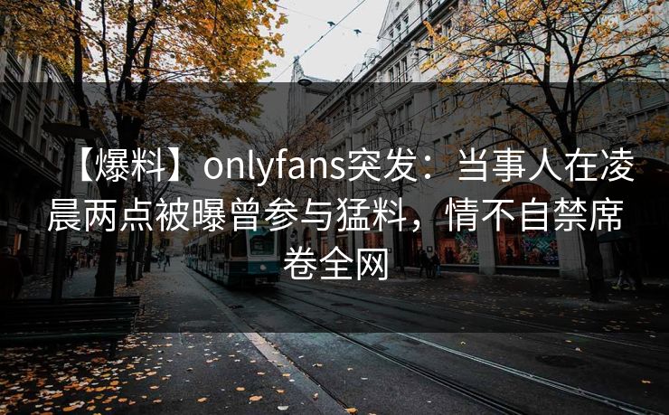 【爆料】onlyfans突发:当事人在凌晨两点被曝曾参与猛料,情不自禁席卷全网 【爆料】onlyfans突发:当事人在凌晨两点被曝曾参与猛料,情不自禁席卷全网