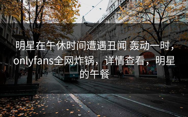 明星在午休时间遭遇丑闻 轰动一时，onlyfans全网炸锅，详情查看，明星的午餐