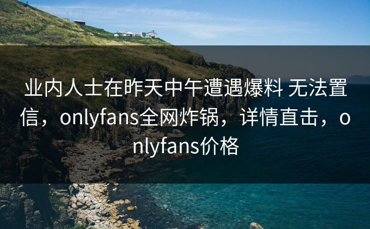 业内人士在昨天中午遭遇爆料 无法置信，onlyfans全网炸锅，详情直击，onlyfans价格